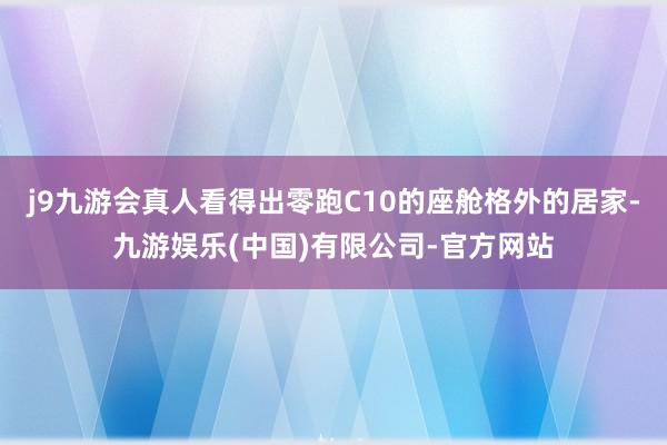 j9九游会真人看得出零跑C10的座舱格外的居家-九游娱乐(中国)有限公司-官方网站