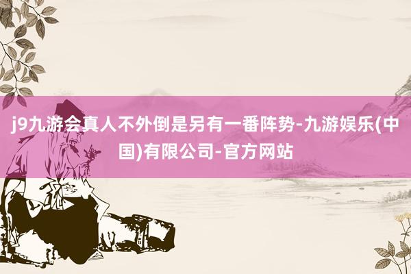 j9九游会真人不外倒是另有一番阵势-九游娱乐(中国)有限公司-官方网站