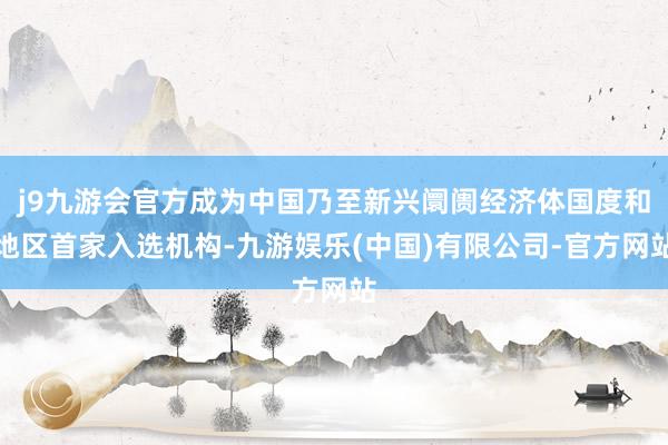 j9九游会官方成为中国乃至新兴阛阓经济体国度和地区首家入选机构-九游娱乐(中国)有限公司-官方网站