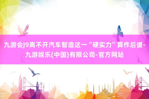 九游会J9离不开汽车智造这一“硬实力”算作后援-九游娱乐(中国)有限公司-官方网站