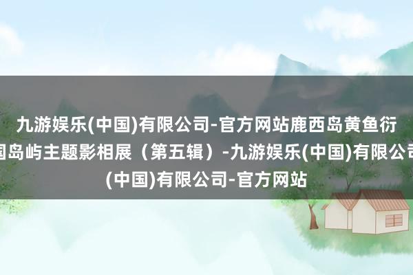 九游娱乐(中国)有限公司-官方网站鹿西岛黄鱼衍生场——中国岛屿主题影相展（第五辑）-九游娱乐(中国)有限公司-官方网站