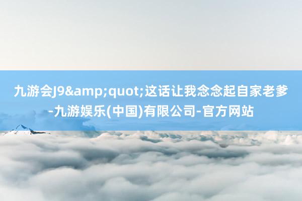 九游会J9&quot;这话让我念念起自家老爹-九游娱乐(中国)有限公司-官方网站