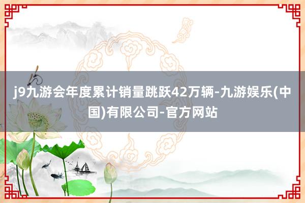 j9九游会年度累计销量跳跃42万辆-九游娱乐(中国)有限公司-官方网站