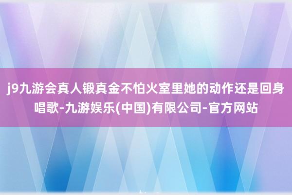 j9九游会真人锻真金不怕火室里她的动作还是回身唱歌-九游娱乐(中国)有限公司-官方网站
