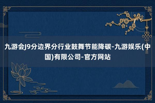 九游会J9分边界分行业鼓舞节能降碳-九游娱乐(中国)有限公司-官方网站