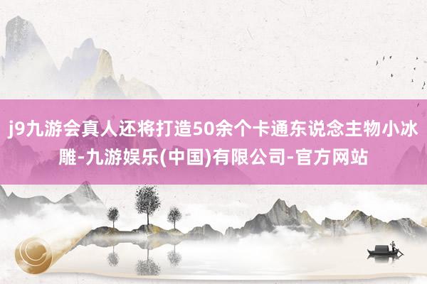 j9九游会真人还将打造50余个卡通东说念主物小冰雕-九游娱乐(中国)有限公司-官方网站