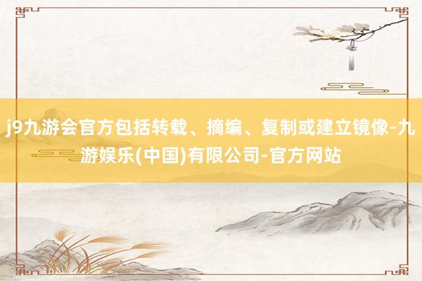j9九游会官方包括转载、摘编、复制或建立镜像-九游娱乐(中国)有限公司-官方网站
