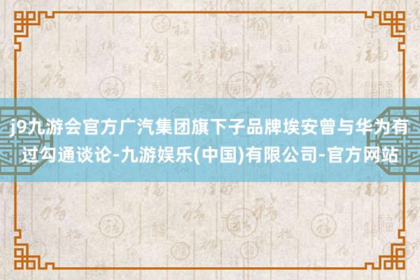 j9九游会官方广汽集团旗下子品牌埃安曾与华为有过勾通谈论-九游娱乐(中国)有限公司-官方网站