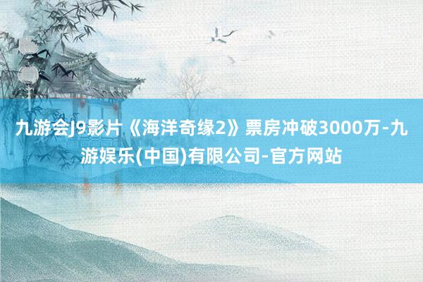 九游会J9影片《海洋奇缘2》票房冲破3000万-九游娱乐(中国)有限公司-官方网站