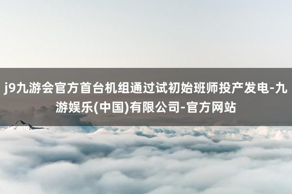 j9九游会官方首台机组通过试初始班师投产发电-九游娱乐(中国)有限公司-官方网站