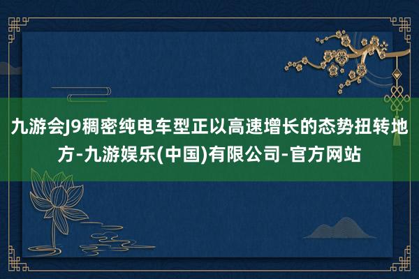 九游会J9稠密纯电车型正以高速增长的态势扭转地方-九游娱乐(中国)有限公司-官方网站
