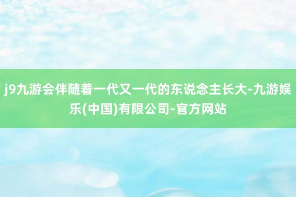 j9九游会伴随着一代又一代的东说念主长大-九游娱乐(中国)有限公司-官方网站