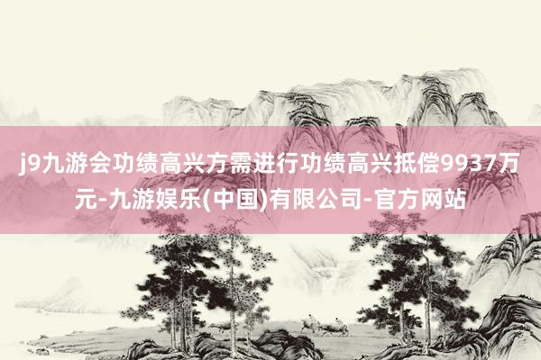 j9九游会功绩高兴方需进行功绩高兴抵偿9937万元-九游娱乐(中国)有限公司-官方网站