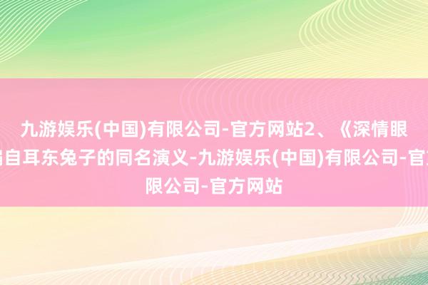 九游娱乐(中国)有限公司-官方网站2、《深情眼》改编自耳东兔子的同名演义-九游娱乐(中国)有限公司-官方网站