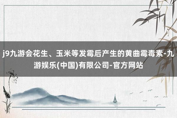 j9九游会花生、玉米等发霉后产生的黄曲霉毒素-九游娱乐(中国)有限公司-官方网站