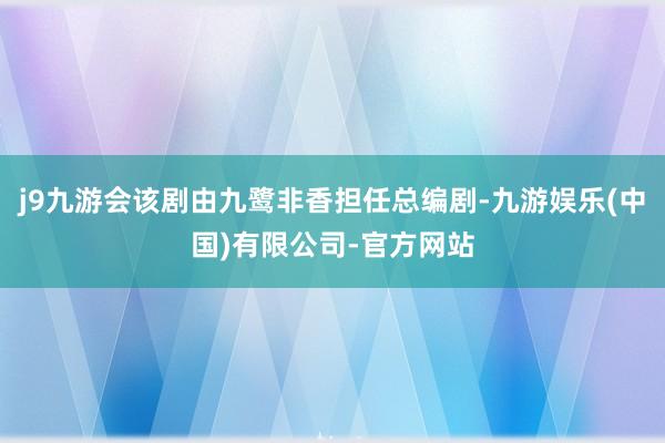 j9九游会该剧由九鹭非香担任总编剧-九游娱乐(中国)有限公司-官方网站