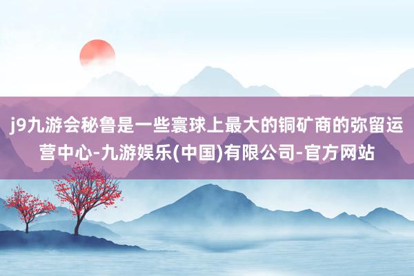 j9九游会秘鲁是一些寰球上最大的铜矿商的弥留运营中心-九游娱乐(中国)有限公司-官方网站