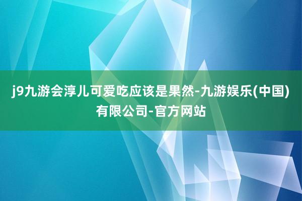 j9九游会淳儿可爱吃应该是果然-九游娱乐(中国)有限公司-官方网站
