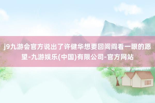 j9九游会官方说出了许健华想要回闾阎看一眼的愿望-九游娱乐(中国)有限公司-官方网站