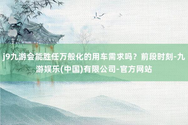 j9九游会能胜任万般化的用车需求吗？前段时刻-九游娱乐(中国)有限公司-官方网站