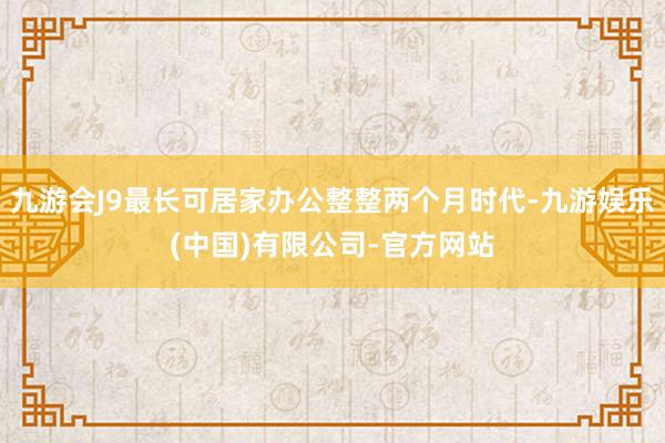 九游会J9最长可居家办公整整两个月时代-九游娱乐(中国)有限公司-官方网站