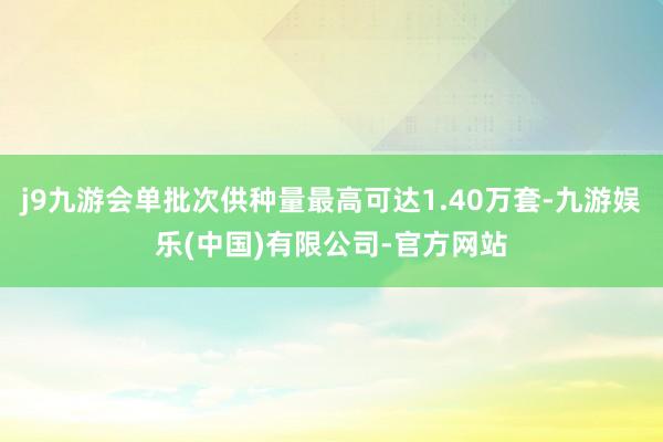 j9九游会单批次供种量最高可达1.40万套-九游娱乐(中国)有限公司-官方网站
