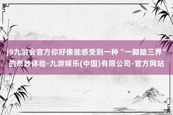 j9九游会官方你好像能感受到一种“一脚踏三界”的奇妙体验-九游娱乐(中国)有限公司-官方网站