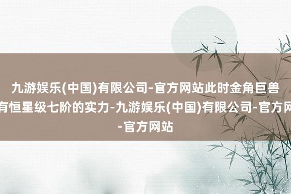 九游娱乐(中国)有限公司-官方网站此时金角巨兽领有恒星级七阶的实力-九游娱乐(中国)有限公司-官方网站