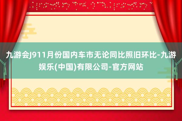 九游会J911月份国内车市无论同比照旧环比-九游娱乐(中国)有限公司-官方网站