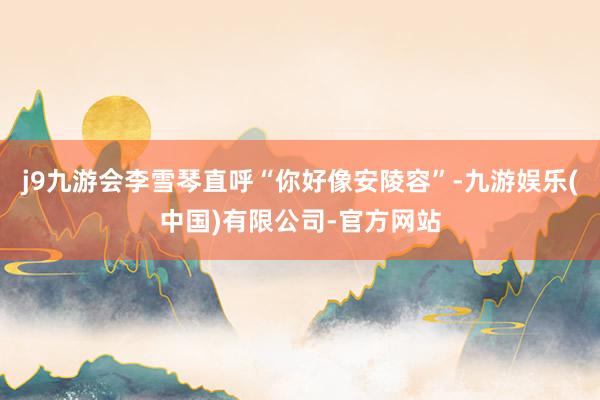 j9九游会李雪琴直呼“你好像安陵容”-九游娱乐(中国)有限公司-官方网站
