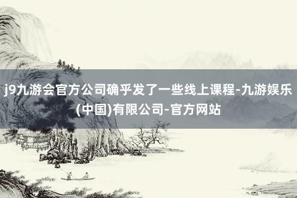 j9九游会官方公司确乎发了一些线上课程-九游娱乐(中国)有限公司-官方网站