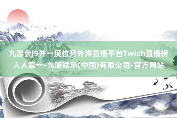 九游会J9并一度位列外洋直播平台Twich直播榜人人第一-九游娱乐(中国)有限公司-官方网站