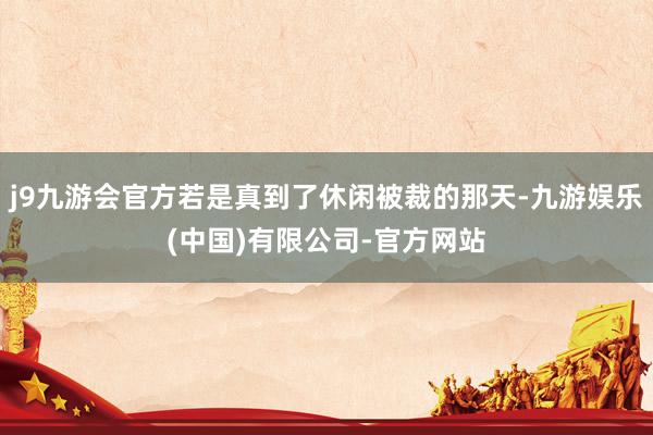 j9九游会官方若是真到了休闲被裁的那天-九游娱乐(中国)有限公司-官方网站