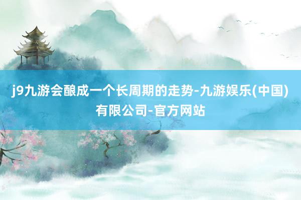 j9九游会酿成一个长周期的走势-九游娱乐(中国)有限公司-官方网站