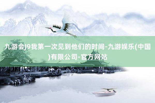 九游会J9我第一次见到他们的时间-九游娱乐(中国)有限公司-官方网站