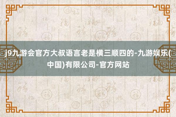 j9九游会官方大叔语言老是横三顺四的-九游娱乐(中国)有限公司-官方网站