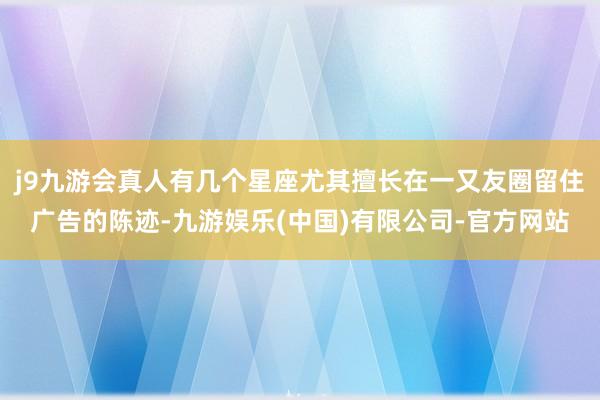 j9九游会真人有几个星座尤其擅长在一又友圈留住广告的陈迹-九游娱乐(中国)有限公司-官方网站