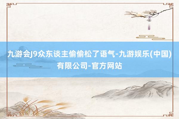 九游会J9众东谈主偷偷松了语气-九游娱乐(中国)有限公司-官方网站