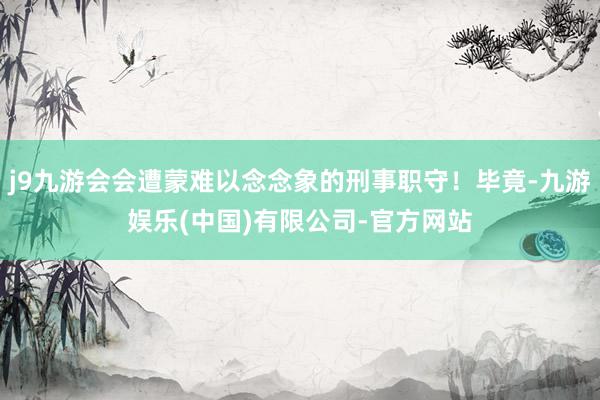 j9九游会会遭蒙难以念念象的刑事职守！毕竟-九游娱乐(中国)有限公司-官方网站