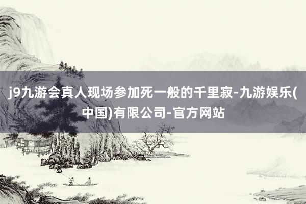 j9九游会真人现场参加死一般的千里寂-九游娱乐(中国)有限公司-官方网站