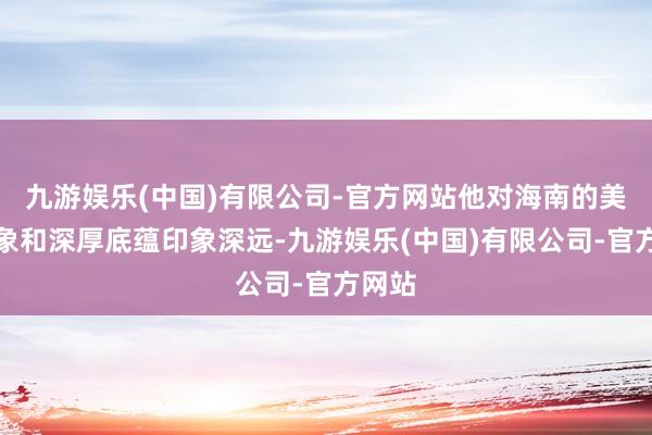 九游娱乐(中国)有限公司-官方网站他对海南的美艳征象和深厚底蕴印象深远-九游娱乐(中国)有限公司-官方网站
