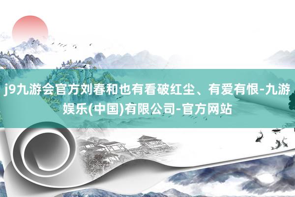 j9九游会官方刘春和也有看破红尘、有爱有恨-九游娱乐(中国)有限公司-官方网站