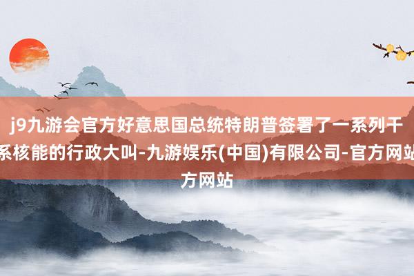 j9九游会官方好意思国总统特朗普签署了一系列干系核能的行政大叫-九游娱乐(中国)有限公司-官方网站