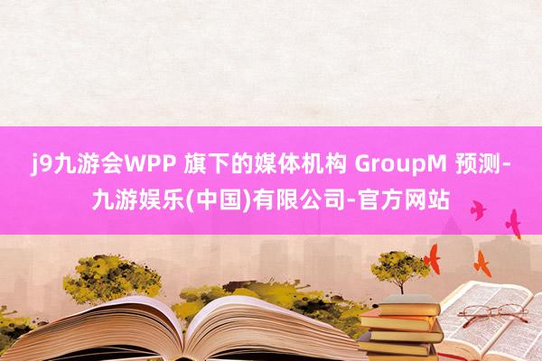 j9九游会WPP 旗下的媒体机构 GroupM 预测-九游娱乐(中国)有限公司-官方网站