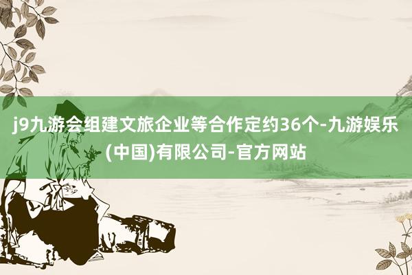 j9九游会组建文旅企业等合作定约36个-九游娱乐(中国)有限公司-官方网站