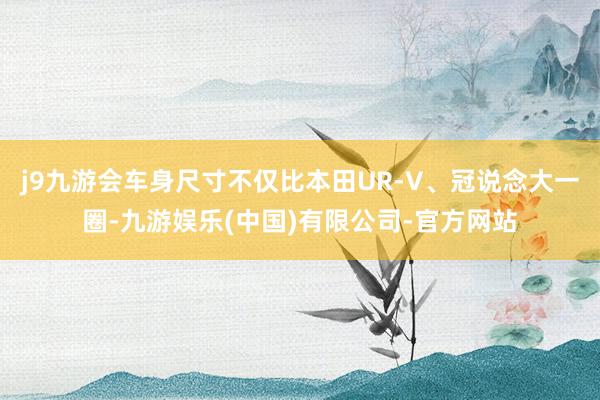j9九游会车身尺寸不仅比本田UR-V、冠说念大一圈-九游娱乐(中国)有限公司-官方网站