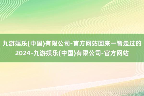 九游娱乐(中国)有限公司-官方网站回来一皆走过的2024-九游娱乐(中国)有限公司-官方网站