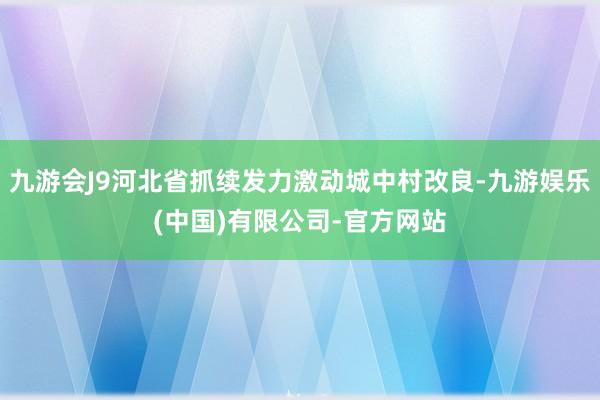 九游会J9河北省抓续发力激动城中村改良-九游娱乐(中国)有限公司-官方网站