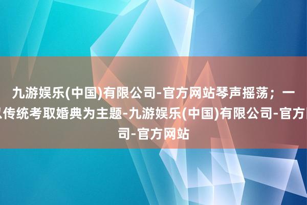 九游娱乐(中国)有限公司-官方网站琴声摇荡；一艘以传统考取婚典为主题-九游娱乐(中国)有限公司-官方网站