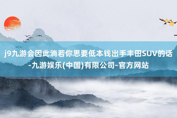 j9九游会因此淌若你思要低本钱出手丰田SUV的话-九游娱乐(中国)有限公司-官方网站